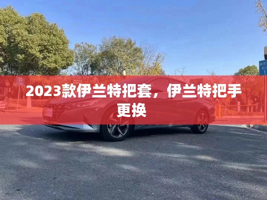 2023款伊蘭特把套，伊蘭特把手更換 
