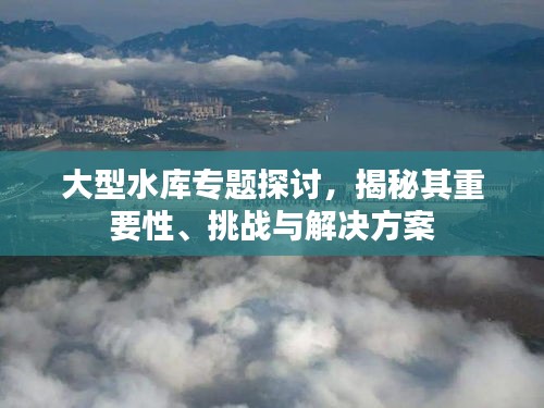大型水庫專題探討，揭秘其重要性、挑戰(zhàn)與解決方案