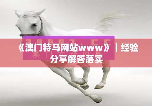 《澳門特馬網(wǎng)站www》｜經(jīng)驗(yàn)分享解答落實(shí)