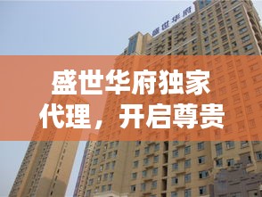 盛世華府獨(dú)家代理，開啟尊貴生活新紀(jì)元