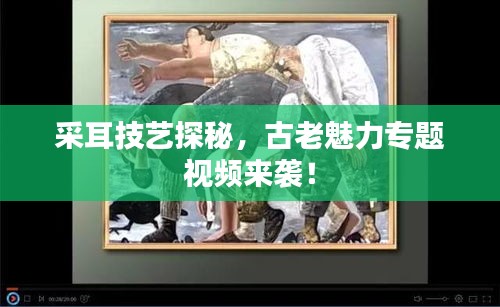 采耳技藝探秘，古老魅力專題視頻來襲！
