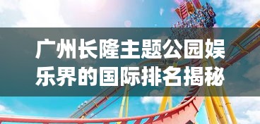 廣州長(zhǎng)隆主題公園娛樂(lè)界的國(guó)際排名揭秘