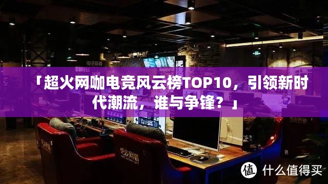 「超火網(wǎng)咖電競風(fēng)云榜TOP10，引領(lǐng)新時(shí)代潮流，誰與爭鋒？」