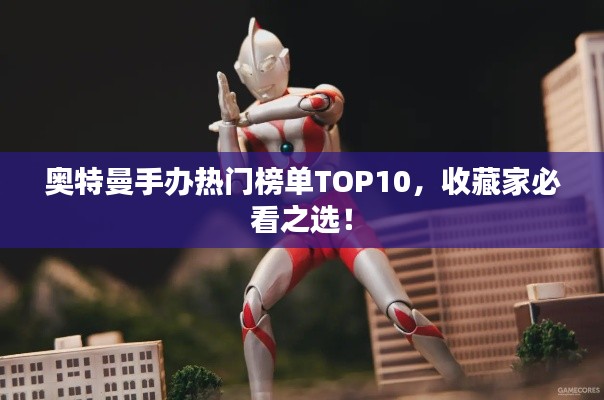 奧特曼手辦熱門榜單TOP10，收藏家必看之選！