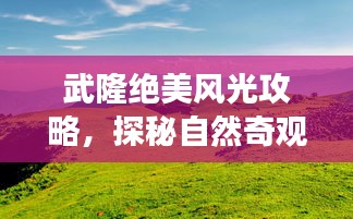 武隆絕美風(fēng)光攻略，探秘自然奇觀，暢游旅游勝地！