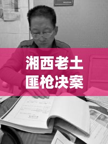 湘西老土匪槍決案最新進展，案件細節(jié)曝光