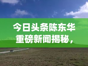 今日頭條陳東華重磅新聞揭秘，最新動(dòng)態(tài)與重磅消息！